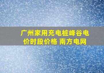 广州家用充电桩峰谷电价时段价格 南方电网